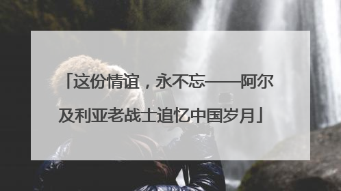 这份情谊，永不忘——阿尔及利亚老战士追忆中国岁月