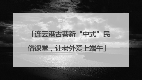 连云港古巷新“中式”民俗课堂，让老外爱上端午