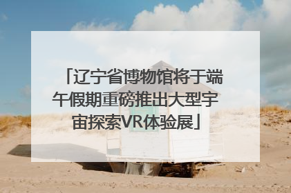 辽宁省博物馆将于端午假期重磅推出大型宇宙探索VR体验展