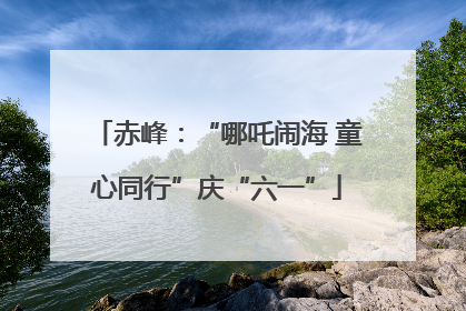 赤峰：“哪吒闹海 童心同行”庆“六一”