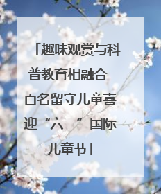 趣味观赏与科普教育相融合 百名留守儿童喜迎“六一”国际儿童节