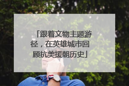 跟着文物主题游径，在英雄城市回顾抗美援朝历史