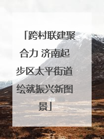 跨村联建聚合力 济南起步区太平街道绘就振兴新图景