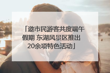 邀市民游客共度端午假期 东湖风景区推出20余项特色活动