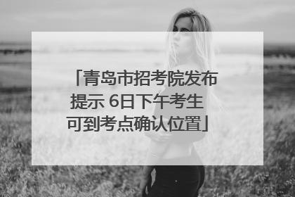 青岛市招考院发布提示 6日下午考生可到考点确认位置
