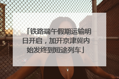 铁路端午假期运输明日开启，加开京津冀内始发终到短途列车
