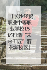 长沙经贸职业中等职业学校15亿打造“未来工匠”孵化新校区