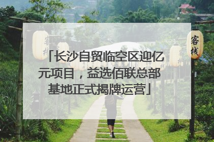 长沙自贸临空区迎亿元项目，益选佰联总部基地正式揭牌运营