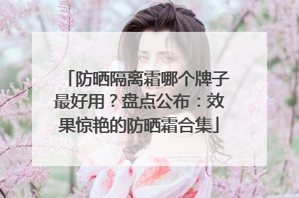 防晒隔离霜哪个牌子最好用？盘点公布：效果惊艳的防晒霜合集