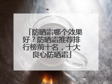 防晒霜哪个效果好？防晒霜推荐排行榜前十名，十大良心防晒霜
