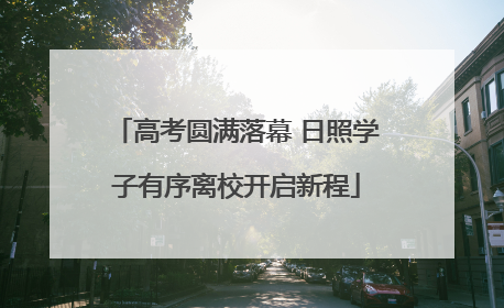 高考圆满落幕 日照学子有序离校开启新程