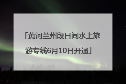 黄河兰州段日间水上旅游专线6月10日开通