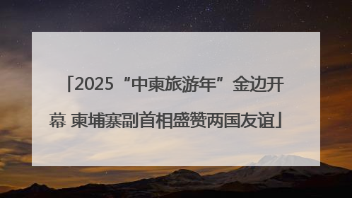 2025“中柬旅游年”金边开幕 柬埔寨副首相盛赞两国友谊