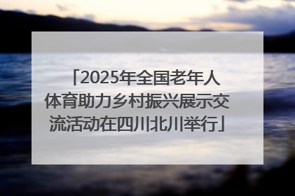 2025年全国老年人体育助力乡村振兴展示交流活动在四川北川举行