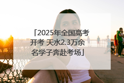 2025年全国高考开考 天水2.3万余名学子奔赴考场