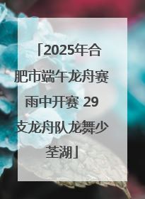 2025年合肥市端午龙舟赛雨中开赛 29支龙舟队龙舞少荃湖