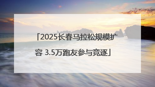 2025长春马拉松规模扩容 3.5万跑友参与竞逐