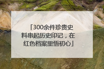 300余件珍贵史料串起历史印记，在红色档案里悟初心