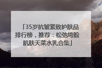 35岁抗皱紧致护肤品排行榜，推荐：松弛垮脸肌肤天菜水乳合集