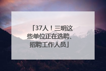 37人！三明这些单位正在选聘、招聘工作人员