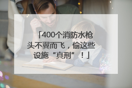 400个消防水枪头不翼而飞，偷这些设施“真刑”！
