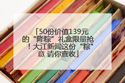50份价值139元的“隆粽”礼盒限量抢！大江新闻这份“粽”意 请你查收