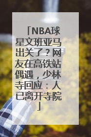 NBA球星文班亚马出关了？网友在高铁站偶遇，少林寺回应：人已离开寺院